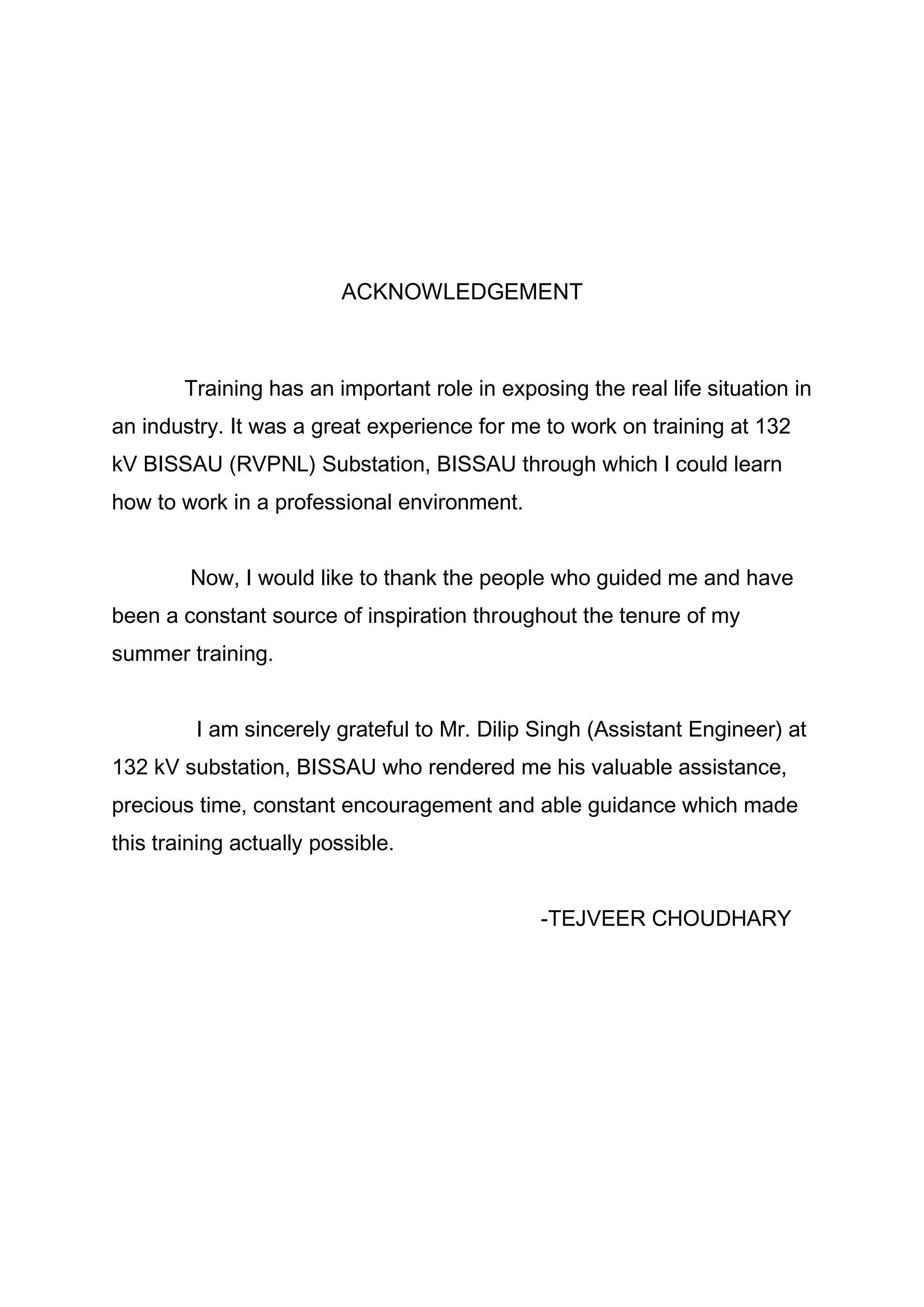 ACKNOWLEDGEMENT
Training has an important role in exposing the real life situation in
an industry. It was a great experience for me to work on training at 132
kV BISSAU (RVPNL) Substation, BISSAU through which I could learn
how to work in a professional environment.
Now, I would like to thank the people who guided me and have
been a constant source of inspiration throughout the tenure of my
summer training.
I am sincerely grateful to Mr. Dilip Singh (Assistant Engineer) at
132 kV substation, BISSAU who rendered me his valuable assistance,
precious time, constant encouragement and able guidance which made
this training actually possible.
-TEJVEER CHOUDHARY
 