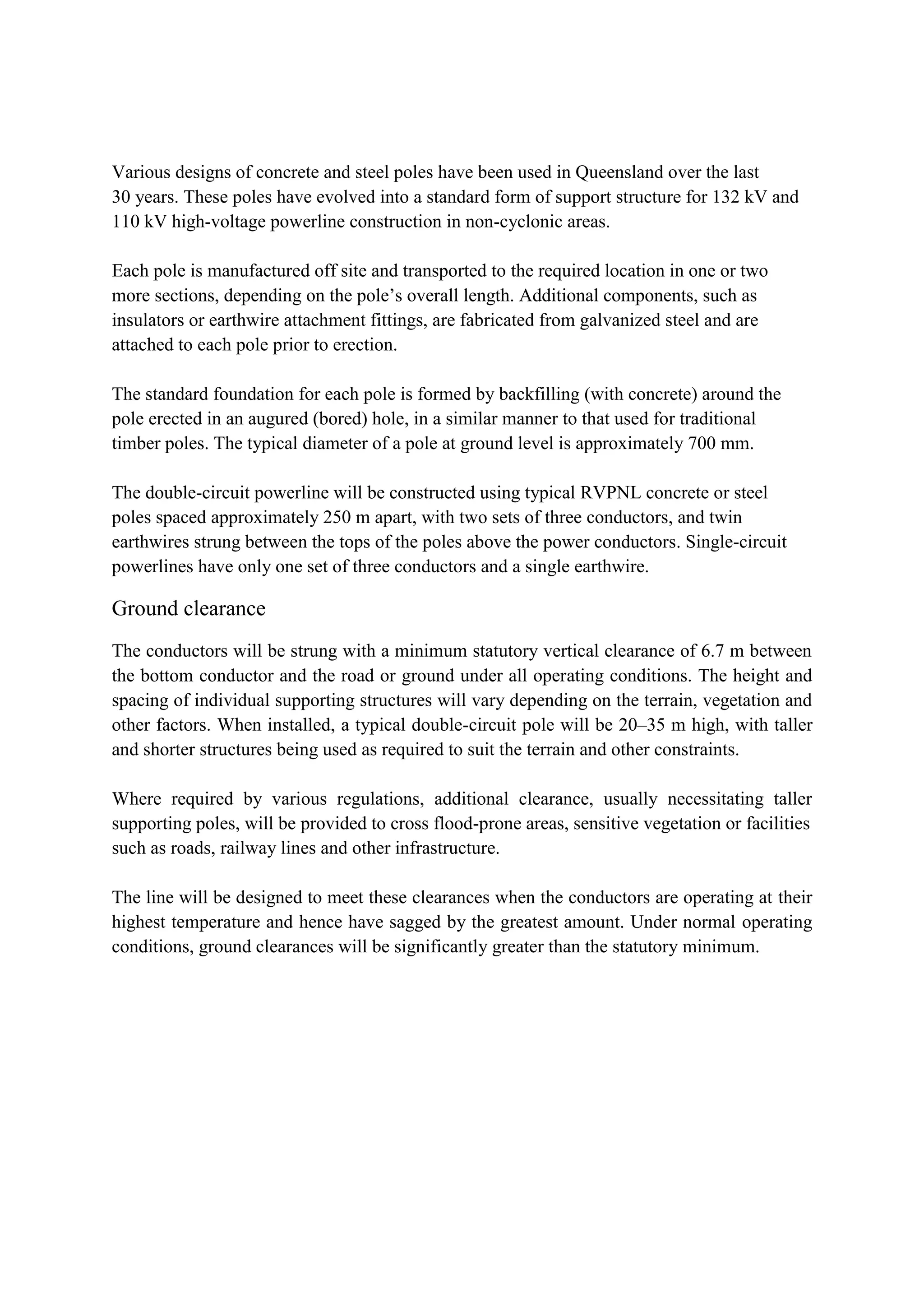 Various designs of concrete and steel poles have been used in Queensland over the last
30 years. These poles have evolved into a standard form of support structure for 132 kV and
110 kV high-voltage powerline construction in non-cyclonic areas.
Each pole is manufactured off site and transported to the required location in one or two
more sections, depending on the pole’s overall length. Additional components, such as
insulators or earthwire attachment fittings, are fabricated from galvanized steel and are
attached to each pole prior to erection.
The standard foundation for each pole is formed by backfilling (with concrete) around the
pole erected in an augured (bored) hole, in a similar manner to that used for traditional
timber poles. The typical diameter of a pole at ground level is approximately 700 mm.
The double-circuit powerline will be constructed using typical RVPNL concrete or steel
poles spaced approximately 250 m apart, with two sets of three conductors, and twin
earthwires strung between the tops of the poles above the power conductors. Single-circuit
powerlines have only one set of three conductors and a single earthwire.
Ground clearance
The conductors will be strung with a minimum statutory vertical clearance of 6.7 m between
the bottom conductor and the road or ground under all operating conditions. The height and
spacing of individual supporting structures will vary depending on the terrain, vegetation and
other factors. When installed, a typical double-circuit pole will be 20–35 m high, with taller
and shorter structures being used as required to suit the terrain and other constraints.
Where required by various regulations, additional clearance, usually necessitating taller
supporting poles, will be provided to cross flood-prone areas, sensitive vegetation or facilities
such as roads, railway lines and other infrastructure.
The line will be designed to meet these clearances when the conductors are operating at their
highest temperature and hence have sagged by the greatest amount. Under normal operating
conditions, ground clearances will be significantly greater than the statutory minimum.
 