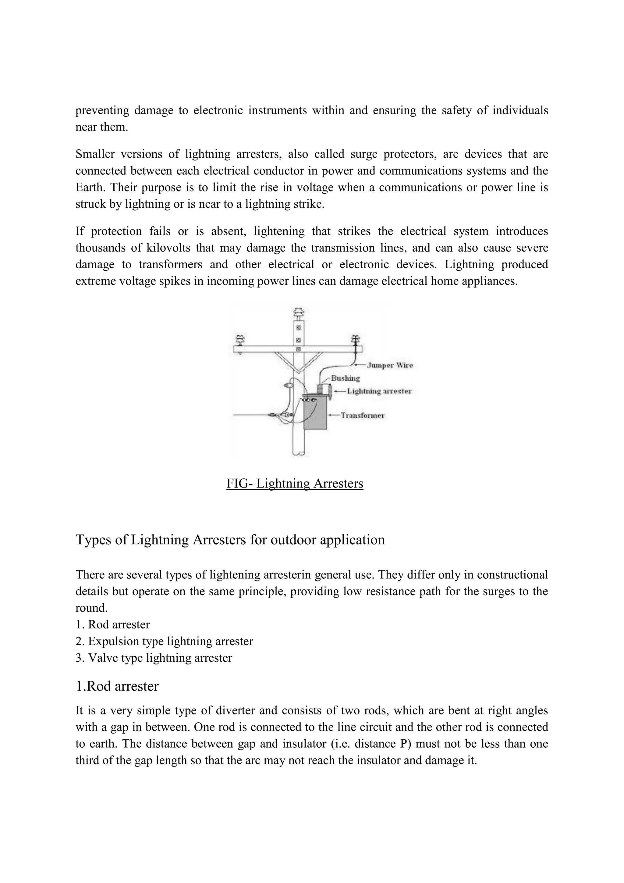 preventing damage to electronic instruments within and ensuring the safety of individuals
near them.
Smaller versions of lightning arresters, also called surge protectors, are devices that are
connected between each electrical conductor in power and communications systems and the
Earth. Their purpose is to limit the rise in voltage when a communications or power line is
struck by lightning or is near to a lightning strike.
If protection fails or is absent, lightening that strikes the electrical system introduces
thousands of kilovolts that may damage the transmission lines, and can also cause severe
damage to transformers and other electrical or electronic devices. Lightning produced
extreme voltage spikes in incoming power lines can damage electrical home appliances.
FIG- Lightning Arresters
Types of Lightning Arresters for outdoor application
There are several types of lightening arresterin general use. They differ only in constructional
details but operate on the same principle, providing low resistance path for the surges to the
round.
1. Rod arrester
2. Expulsion type lightning arrester
3. Valve type lightning arrester
1.Rod arrester
It is a very simple type of diverter and consists of two rods, which are bent at right angles
with a gap in between. One rod is connected to the line circuit and the other rod is connected
to earth. The distance between gap and insulator (i.e. distance P) must not be less than one
third of the gap length so that the arc may not reach the insulator and damage it.
 