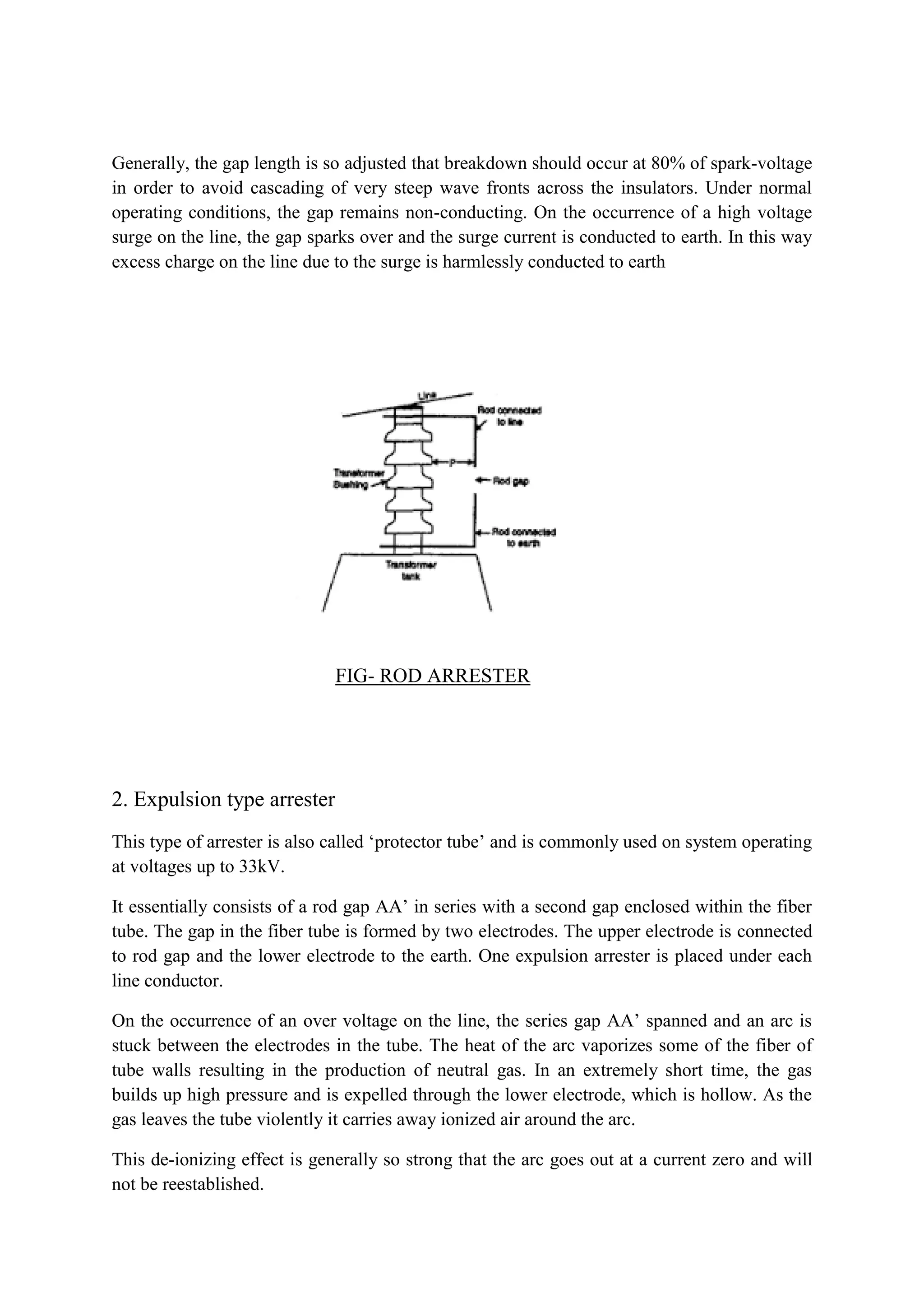 Generally, the gap length is so adjusted that breakdown should occur at 80% of spark-voltage
in order to avoid cascading of very steep wave fronts across the insulators. Under normal
operating conditions, the gap remains non-conducting. On the occurrence of a high voltage
surge on the line, the gap sparks over and the surge current is conducted to earth. In this way
excess charge on the line due to the surge is harmlessly conducted to earth
FIG- ROD ARRESTER
2. Expulsion type arrester
This type of arrester is also called ‘protector tube’ and is commonly used on system operating
at voltages up to 33kV.
It essentially consists of a rod gap AA’ in series with a second gap enclosed within the fiber
tube. The gap in the fiber tube is formed by two electrodes. The upper electrode is connected
to rod gap and the lower electrode to the earth. One expulsion arrester is placed under each
line conductor.
On the occurrence of an over voltage on the line, the series gap AA’ spanned and an arc is
stuck between the electrodes in the tube. The heat of the arc vaporizes some of the fiber of
tube walls resulting in the production of neutral gas. In an extremely short time, the gas
builds up high pressure and is expelled through the lower electrode, which is hollow. As the
gas leaves the tube violently it carries away ionized air around the arc.
This de-ionizing effect is generally so strong that the arc goes out at a current zero and will
not be reestablished.
 