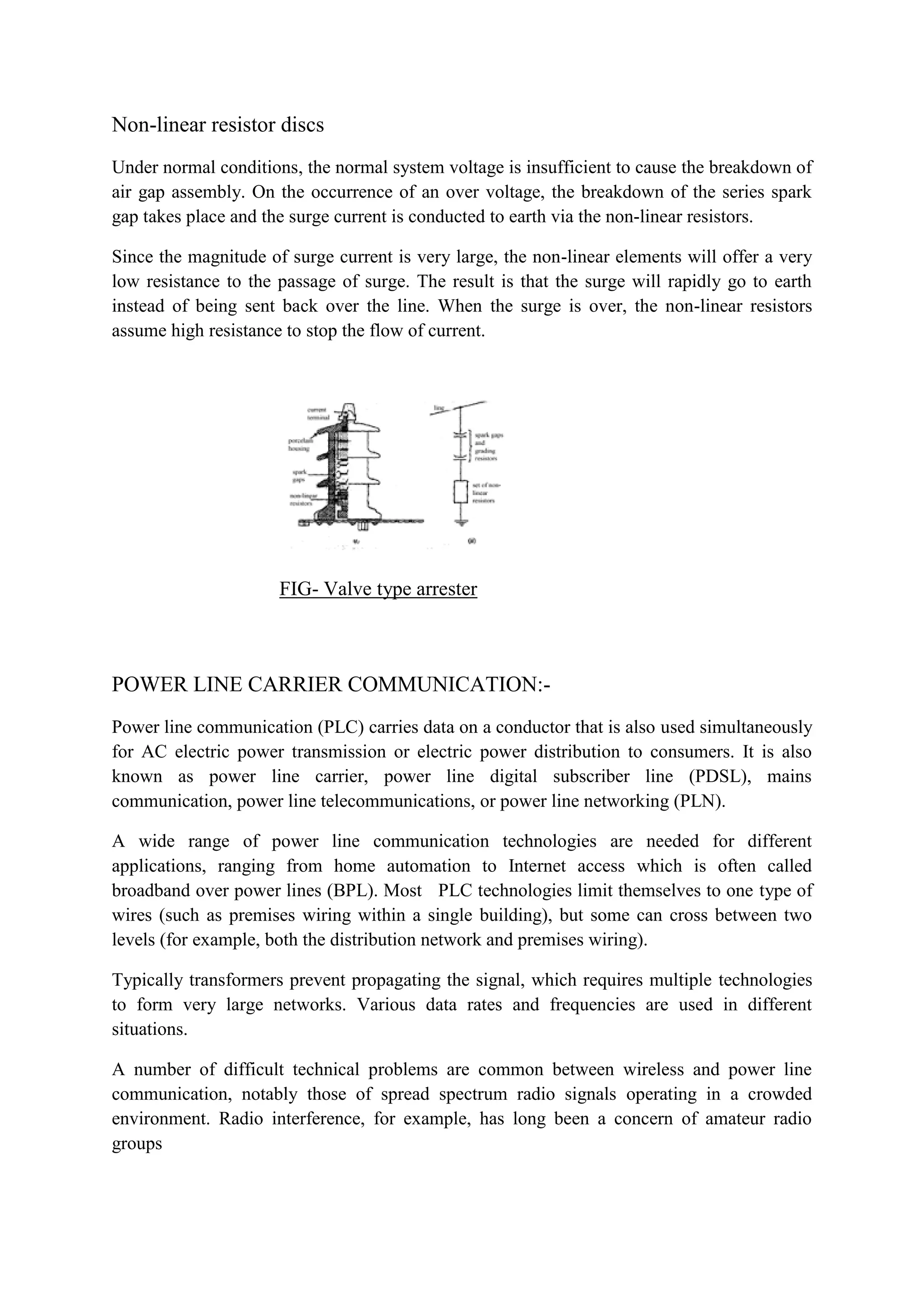 Non-linear resistor discs
Under normal conditions, the normal system voltage is insufficient to cause the breakdown of
air gap assembly. On the occurrence of an over voltage, the breakdown of the series spark
gap takes place and the surge current is conducted to earth via the non-linear resistors.
Since the magnitude of surge current is very large, the non-linear elements will offer a very
low resistance to the passage of surge. The result is that the surge will rapidly go to earth
instead of being sent back over the line. When the surge is over, the non-linear resistors
assume high resistance to stop the flow of current.
FIG- Valve type arrester
POWER LINE CARRIER COMMUNICATION:-
Power line communication (PLC) carries data on a conductor that is also used simultaneously
for AC electric power transmission or electric power distribution to consumers. It is also
known as power line carrier, power line digital subscriber line (PDSL), mains
communication, power line telecommunications, or power line networking (PLN).
A wide range of power line communication technologies are needed for different
applications, ranging from home automation to Internet access which is often called
broadband over power lines (BPL). Most PLC technologies limit themselves to one type of
wires (such as premises wiring within a single building), but some can cross between two
levels (for example, both the distribution network and premises wiring).
Typically transformers prevent propagating the signal, which requires multiple technologies
to form very large networks. Various data rates and frequencies are used in different
situations.
A number of difficult technical problems are common between wireless and power line
communication, notably those of spread spectrum radio signals operating in a crowded
environment. Radio interference, for example, has long been a concern of amateur radio
groups
 