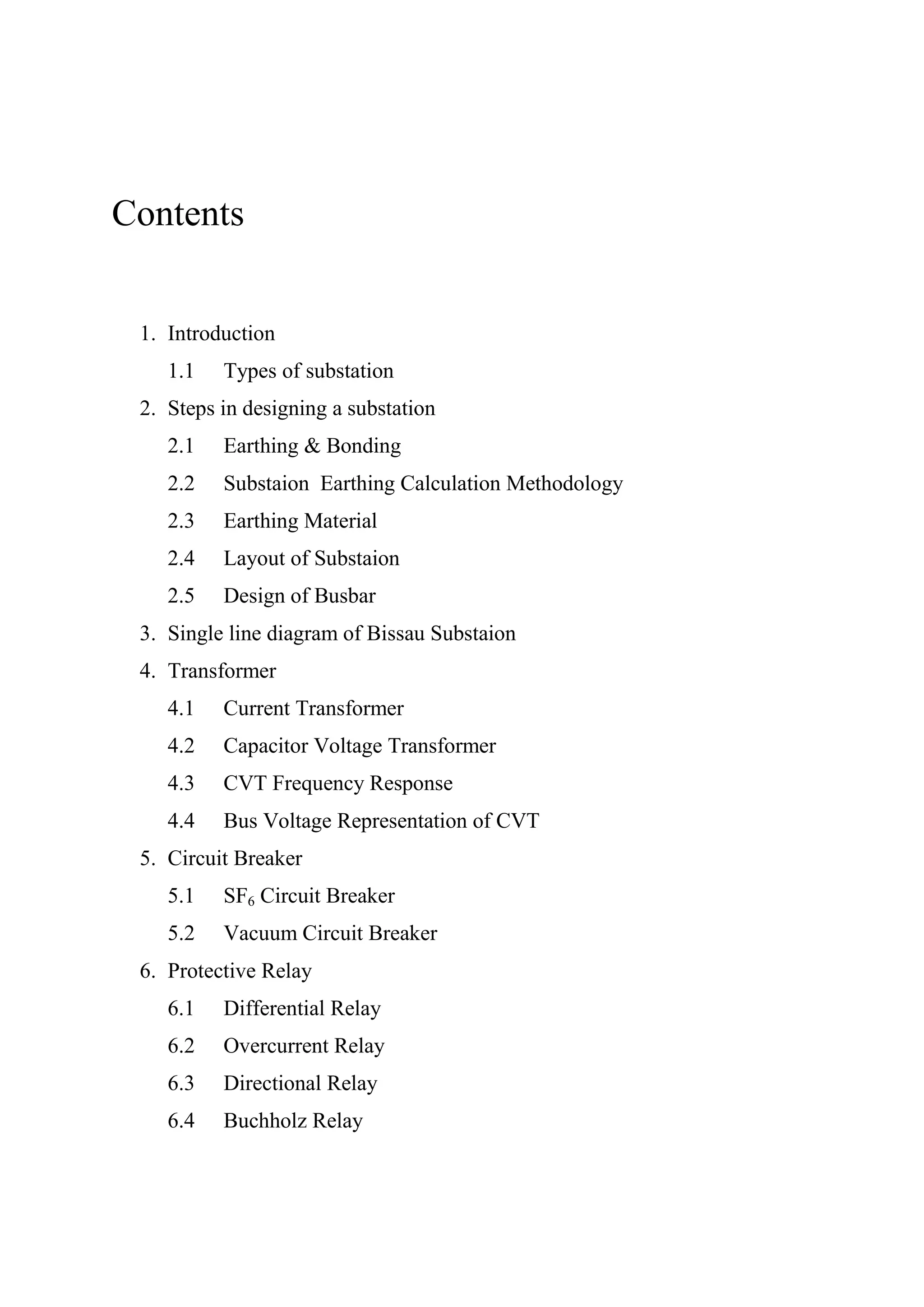 Contents
1. Introduction
1.1 Types of substation
2. Steps in designing a substation
2.1 Earthing & Bonding
2.2 Substaion Earthing Calculation Methodology
2.3 Earthing Material
2.4 Layout of Substaion
2.5 Design of Busbar
3. Single line diagram of Bissau Substaion
4. Transformer
4.1 Current Transformer
4.2 Capacitor Voltage Transformer
4.3 CVT Frequency Response
4.4 Bus Voltage Representation of CVT
5. Circuit Breaker
5.1 SF6 Circuit Breaker
5.2 Vacuum Circuit Breaker
6. Protective Relay
6.1 Differential Relay
6.2 Overcurrent Relay
6.3 Directional Relay
6.4 Buchholz Relay
 