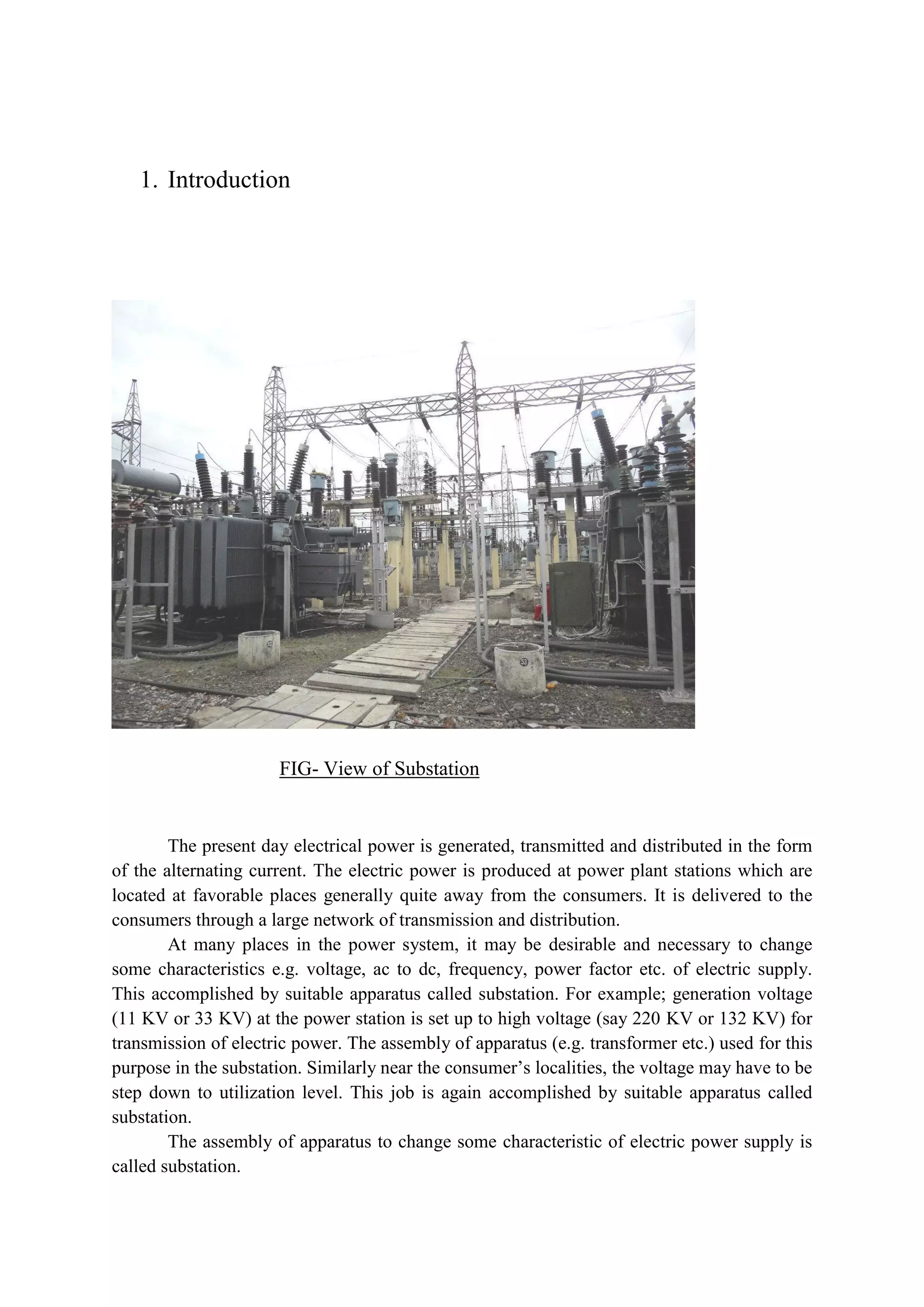 1. Introduction
FIG- View of Substation
The present day electrical power is generated, transmitted and distributed in the form
of the alternating current. The electric power is produced at power plant stations which are
located at favorable places generally quite away from the consumers. It is delivered to the
consumers through a large network of transmission and distribution.
At many places in the power system, it may be desirable and necessary to change
some characteristics e.g. voltage, ac to dc, frequency, power factor etc. of electric supply.
This accomplished by suitable apparatus called substation. For example; generation voltage
(11 KV or 33 KV) at the power station is set up to high voltage (say 220 KV or 132 KV) for
transmission of electric power. The assembly of apparatus (e.g. transformer etc.) used for this
purpose in the substation. Similarly near the consumer’s localities, the voltage may have to be
step down to utilization level. This job is again accomplished by suitable apparatus called
substation.
The assembly of apparatus to change some characteristic of electric power supply is
called substation.
 