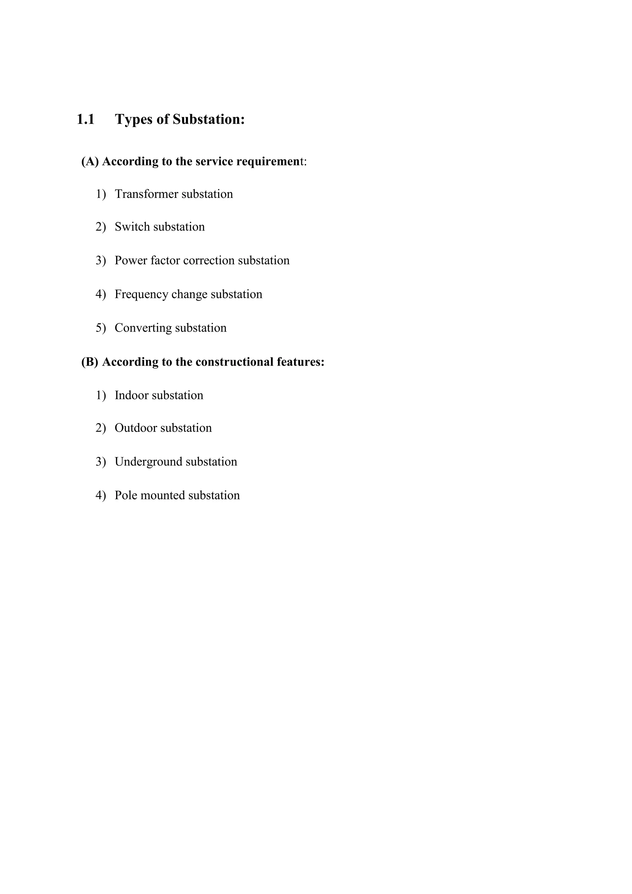 1.1 Types of Substation:
(A) According to the service requirement:
1) Transformer substation
2) Switch substation
3) Power factor correction substation
4) Frequency change substation
5) Converting substation
(B) According to the constructional features:
1) Indoor substation
2) Outdoor substation
3) Underground substation
4) Pole mounted substation
 