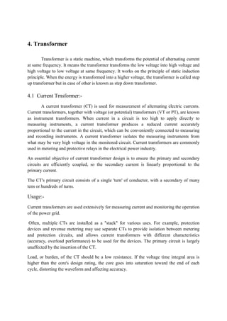4. Transformer
Transformer is a static machine, which transforms the potential of alternating current
at same frequency. It means the transformer transforms the low voltage into high voltage and
high voltage to low voltage at same frequency. It works on the principle of static induction
principle. When the energy is transformed into a higher voltage, the transformer is called step
up transformer but in case of other is known as step down transformer.
4.1 Current Trnsformer:-
A current transformer (CT) is used for measurement of alternating electric currents.
Current transformers, together with voltage (or potential) transformers (VT or PT), are known
as instrument transformers. When current in a circuit is too high to apply directly to
measuring instruments, a current transformer produces a reduced current accurately
proportional to the current in the circuit, which can be conveniently connected to measuring
and recording instruments. A current transformer isolates the measuring instruments from
what may be very high voltage in the monitored circuit. Current transformers are commonly
used in metering and protective relays in the electrical power industry.
An essential objective of current transformer design is to ensure the primary and secondary
circuits are efficiently coupled, so the secondary current is linearly proportional to the
primary current.
The CT's primary circuit consists of a single 'turn' of conductor, with a secondary of many
tens or hundreds of turns.
Usage:-
Current transformers are used extensively for measuring current and monitoring the operation
of the power grid.
Often, multiple CTs are installed as a "stack" for various uses. For example, protection
devices and revenue metering may use separate CTs to provide isolation between metering
and protection circuits, and allows current transformers with different characteristics
(accuracy, overload performance) to be used for the devices. The primary circuit is largely
unaffected by the insertion of the CT.
Load, or burden, of the CT should be a low resistance. If the voltage time integral area is
higher than the core's design rating, the core goes into saturation toward the end of each
cycle, distorting the waveform and affecting accuracy.
 