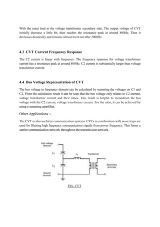 With the rated load at the voltage transformer secondary side, The output voltage of CVT
initially decrease a little bit, then reaches the resonance peak at around 800Hz. Then it
decreases drastically and remains almost level out after 2000Hz.
4.3 CVT Current Frequency Response
The C2 current is linear with frequency. The frequency response for voltage transformer
current has a resonance peak at around 800Hz. C2 current is substantially larger than voltage
transformer current.
4.4 Bus Voltage Representation of CVT
The bus voltage in frequency domain can be calculated by summing the voltages on C1 and
C2. From the calculation result it can be seen that the bus voltage only relates to C2 current,
voltage transformer current and their ratios. This result is helpful to reconstruct the bus
voltage with the C2 current, voltage transformer current. For the ratio, it can be achieved by
using a summing amplifier.
Other Applications :-
The CVT is also useful in communication systems. CVTs in combination with wave traps are
used for filtering high frequency communication signals from power frequency. This forms a
carrier communication network throughout the transmission network.
FIG- CVT
 