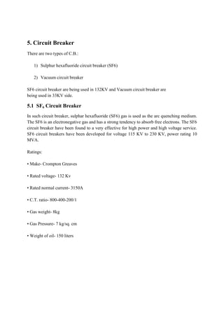 5. Circuit Breaker
There are two types of C.B.:
1) Sulphur hexafluoride circuit breaker (SF6)
2) Vacuum circuit breaker
SF6 circuit breaker are being used in 132KV and Vacuum circuit breaker are
being used in 33KV side.
5.1 SF6 Circuit Breaker
In such circuit breaker, sulphar hexafluoride (SF6) gas is used as the arc quenching medium.
The SF6 is an electronegative gas and has a strong tendency to absorb free electrons. The SF6
circuit breaker have been found to a very effective for high power and high voltage service.
SF6 circuit breakers have been developed for voltage 115 KV to 230 KV, power rating 10
MVA.
Ratings:
• Make- Crompton Greaves
• Rated voltage- 132 Kv
• Rated normal current- 3150A
• C.T. ratio- 800-400-200/1
• Gas weight- 8kg
• Gas Pressure- 7 kg/sq. cm
• Weight of oil- 150 liters
 