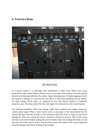 6. Protective Relay
FIG- Relay Panel
In a power system it is inevitable that immediately or later some failure does occur
somewhere in the system. When a failure occurs on any part of the system, it must be quickly
detected and disconnected from the system. Rapid disconnection of faulted apparatus limits
the amount of damage to it and prevents the effects of fault from spreading into the system.
For high voltage circuits relays are employed to serve the desired function of automatic
protective gear. The relays detect the fault and supply the information to the circuit breaker.
The electrical quantities which may change under fault condition are voltage, frequency,
current, phase angle. When a short circuit occurs at any point on the transmission line the
current flowing in the line increases to the enormous value.This result in a heavy current flow
through the relay coil, causing the relay to operate by closing its contacts. This in turn closes
the trip circuit of the breaker making the circuit breaker open and isolating the faulty section
from the rest of the system. In this way, the relay ensures the safety of the circuit equipment
from the damage and normal working of the healthy.
 