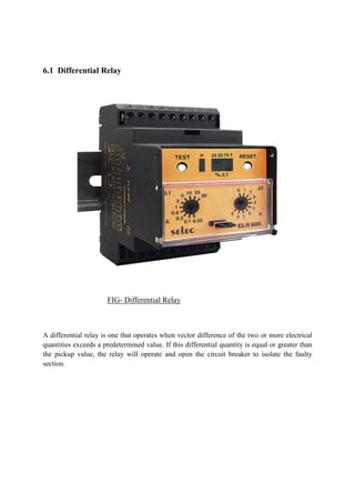 6.1 Differential Relay
FIG- Differential Relay
A differential relay is one that operates when vector difference of the two or more electrical
quantities exceeds a predetermined value. If this differential quantity is equal or greater than
the pickup value, the relay will operate and open the circuit breaker to isolate the faulty
section.
 