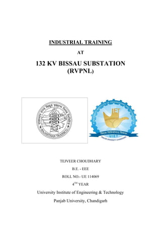 INDUSTRIAL TRAINING
AT
132 KV BISSAU SUBSTATION
(RVPNL)
TEJVEER CHOUDHARY
B.E. - EEE
ROLL NO.- UE 114069
4TH
YEAR
University Institute of Engineering & Technology
Panjab University, Chandigarh
 