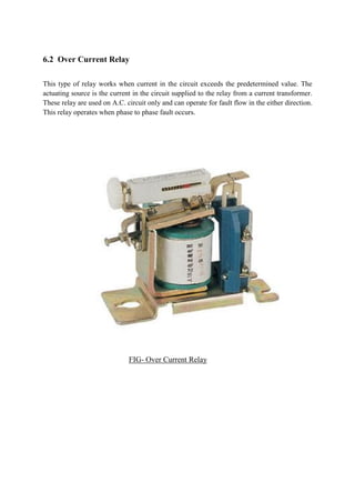 6.2 Over Current Relay
This type of relay works when current in the circuit exceeds the predetermined value. The
actuating source is the current in the circuit supplied to the relay from a current transformer.
These relay are used on A.C. circuit only and can operate for fault flow in the either direction.
This relay operates when phase to phase fault occurs.
FIG- Over Current Relay
 