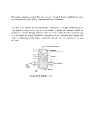 Depending on design, a second float may also serve to detect slowoil leaks.If an arc forms,
gas accumulation is rapid, and oil flows rapidly intothe conservator.
This flow of oil operates a switch attached to a vanelocated in the path of the moving oil.
This switch normally willoperate a circuit breaker to isolate the apparatus before the
faultcauses additional damage. Buchholz relays have a test port to allowthe accumulated gas
to be withdrawn for testing. Flammable gasfound in the relay indicates some internal fault
such as overheatingor arcing, whereas air found in the relay may only indicate low oil level
or a leak.
FIG- BUCHHOLZ RELAY
 