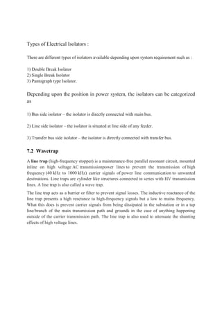 Types of Electrical Isolators :
There are different types of isolators available depending upon system requirement such as :
1) Double Break Isolator
2) Single Break Isolator
3) Pantograph type Isolator.
Depending upon the position in power system, the isolators can be categorized
as
1) Bus side isolator – the isolator is directly connected with main bus.
2) Line side isolator – the isolator is situated at line side of any feeder.
3) Transfer bus side isolator – the isolator is directly connected with transfer bus.
7.2 Wavetrap
A line trap (high-frequency stopper) is a maintenance-free parallel resonant circuit, mounted
inline on high voltage AC transmissionpower lines to prevent the transmission of high
frequency (40 kHz to 1000 kHz) carrier signals of power line communication to unwanted
destinations. Line traps are cylinder like structures connected in series with HV transmission
lines. A line trap is also called a wave trap.
The line trap acts as a barrier or filter to prevent signal losses. The inductive reactance of the
line trap presents a high reactance to high-frequency signals but a low to mains frequency.
What this does is prevent carrier signals from being dissipated in the substation or in a tap
line/branch of the main transmission path and grounds in the case of anything happening
outside of the carrier transmission path. The line trap is also used to attenuate the shunting
effects of high voltage lines.
 