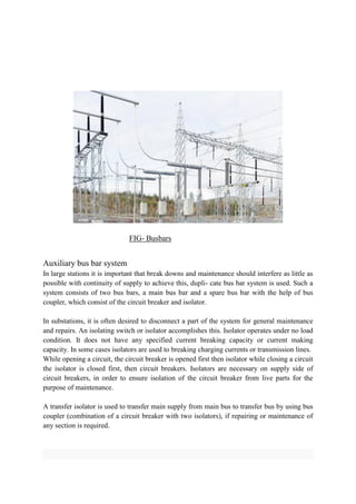 FIG- Busbars
Auxiliary bus bar system
In large stations it is important that break downs and maintenance should interfere as little as
possible with continuity of supply to achieve this, dupli- cate bus bar system is used. Such a
system consists of two bus bars, a main bus bar and a spare bus bar with the help of bus
coupler, which consist of the circuit breaker and isolator.
In substations, it is often desired to disconnect a part of the system for general maintenance
and repairs. An isolating switch or isolator accomplishes this. Isolator operates under no load
condition. It does not have any specified current breaking capacity or current making
capacity. In some cases isolators are used to breaking charging currents or transmission lines.
While opening a circuit, the circuit breaker is opened first then isolator while closing a circuit
the isolator is closed first, then circuit breakers. Isolators are necessary on supply side of
circuit breakers, in order to ensure isolation of the circuit breaker from live parts for the
purpose of maintenance.
A transfer isolator is used to transfer main supply from main bus to transfer bus by using bus
coupler (combination of a circuit breaker with two isolators), if repairing or maintenance of
any section is required.
 