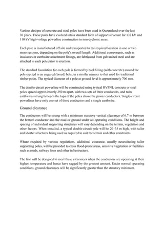 Various designs of concrete and steel poles have been used in Queensland over the last
30 years. These poles have evolved into a standard form of support structure for 132 kV and
110 kV high-voltage powerline construction in non-cyclonic areas.
Each pole is manufactured off site and transported to the required location in one or two
more sections, depending on the pole’s overall length. Additional components, such as
insulators or earthwire attachment fittings, are fabricated from galvanized steel and are
attached to each pole prior to erection.
The standard foundation for each pole is formed by backfilling (with concrete) around the
pole erected in an augured (bored) hole, in a similar manner to that used for traditional
timber poles. The typical diameter of a pole at ground level is approximately 700 mm.
The double-circuit powerline will be constructed using typical RVPNL concrete or steel
poles spaced approximately 250 m apart, with two sets of three conductors, and twin
earthwires strung between the tops of the poles above the power conductors. Single-circuit
powerlines have only one set of three conductors and a single earthwire.
Ground clearance
The conductors will be strung with a minimum statutory vertical clearance of 6.7 m between
the bottom conductor and the road or ground under all operating conditions. The height and
spacing of individual supporting structures will vary depending on the terrain, vegetation and
other factors. When installed, a typical double-circuit pole will be 20–35 m high, with taller
and shorter structures being used as required to suit the terrain and other constraints.
Where required by various regulations, additional clearance, usually necessitating taller
supporting poles, will be provided to cross flood-prone areas, sensitive vegetation or facilities
such as roads, railway lines and other infrastructure.
The line will be designed to meet these clearances when the conductors are operating at their
highest temperature and hence have sagged by the greatest amount. Under normal operating
conditions, ground clearances will be significantly greater than the statutory minimum.
 