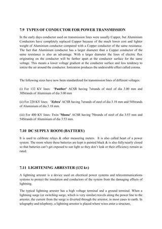 7.9 TYPES OF CONDUCTOR FOR POWER TRANSMISSION
In the early days conductor used on transmission lines were usually Copper, but Aluminium
Conductors have completely replaced Copper because of the much lower cost and lighter
weight of Aluminium conductor compared with a Copper conductor of the same resistance.
The fact that Aluminium conductor has a larger diameter than a Copper conductor of the
same resistance is also an advantage. With a larger diameter the lines of electric flux
originating on the conductor will be farther apart at the conductor surface for the same
voltage. This means a lower voltage gradient at the conductor surface and less tendency to
ionize the air around the conductor. Ionization produces the undesirable effect called corona.
The following sizes have now been standardized for transmission lines of different voltages:
(i) For 132 KV lines: 'Panther' ACSR having 7strands of steel of dia 3.00 mm and
30Strands of Aluminum of dia 3.00 mm
(ii) For 220 KV lines: 'Zebra' ACSR having 7strands of steel of dia 3.18 mm and 54Strands
of Aluminium of dia 3.18 mm.
(iii) For 400 KV lines: Twin 'Moose' ACSR having 7Strands of steel of dia 3.53 mm and
54Strands of Aluminium of dia 3.53 mm.
7.10 DC SUPPLY ROOM (BATTERY)
It is used to calibrate relays & other measuring meters. It is also called heart of a power
system. The room where these batteries are kept is painted black & is also fully/nearly closed
so that batteries can’t get exposed to sun light so they don’t leak or their efficiency remain as
rated.
7.11 LIGHTENING ARRESTER (132 kv)
A lightning arrester is a device used on electrical power systems and telecommunications
systems to protect the insulation and conductors of the system from the damaging effects of
lightning.
The typical lightning arrester has a high voltage terminal and a ground terminal. When a
lightning surge (or switching surge, which is very similar) travels along the power line to the
arrester, the current from the surge is diverted through the arrestor, in most cases to earth. In
telegraphy and telephony, a lightning arrestor is placed where wires enter a structure,
 