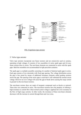 FIG- Expulsion type arrester
3. Valve type arrester
Valve type arresters incorporate non linear resistors and are extensively used on systems,
operating at high voltages. It consists of two assemblies (i) series spark gaps and (ii) non-
linear resistor discs in series. The non-linear elements are connected in series with the spark
gaps. Both the assemblies are accommodated in tight porcelain container.
The spark gap is a multiple assembly consisting of a number of identical spark gaps in series.
Each gap consists of two electrodes with fixed gap spacing. The voltage distribution across
the gap is line raised by means of additional resistance elements called grading resistors
across the gap. The spacing of the series gaps is such that it will withstand the normal circuit
voltage. However an over voltage will cause the gap to break down causing the surge current
to ground via the non-linear resistors.
The non-linear resistor discs are made of inorganic compound such as thyrite or metrosil.
These discs are connected in series. The non-linear resistors have the property of offering a
high resistance to current flow when normal system voltage is applied, but a low resistance to
the flow of high surge currents. In other words, the resistance of these non-linear elements
decreases with the increase in current through them and vice-versa.
 