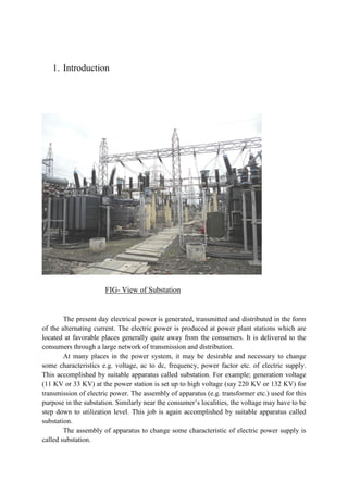1. Introduction
FIG- View of Substation
The present day electrical power is generated, transmitted and distributed in the form
of the alternating current. The electric power is produced at power plant stations which are
located at favorable places generally quite away from the consumers. It is delivered to the
consumers through a large network of transmission and distribution.
At many places in the power system, it may be desirable and necessary to change
some characteristics e.g. voltage, ac to dc, frequency, power factor etc. of electric supply.
This accomplished by suitable apparatus called substation. For example; generation voltage
(11 KV or 33 KV) at the power station is set up to high voltage (say 220 KV or 132 KV) for
transmission of electric power. The assembly of apparatus (e.g. transformer etc.) used for this
purpose in the substation. Similarly near the consumer’s localities, the voltage may have to be
step down to utilization level. This job is again accomplished by suitable apparatus called
substation.
The assembly of apparatus to change some characteristic of electric power supply is
called substation.
 