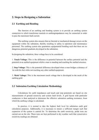 2. Steps in Designing a Substation
2.1 Earthing and Bonding
The function of an earthing and bonding system is to provide an earthing system
connection to which transformer neutrals or earthingimpedances may be connected in order
to pass the maximum fault current.
The earthing system also ensures that no thermal or mechanical damage occurs on the
equipment within the substation, thereby resulting in safety to operation and maintenance
personnel. The earthing system also guarantees equipotential bonding such that there are no
dangerous potential gradients developed in the substation.
In designing the substation, three voltage have to be considered.
1. Touch Voltage: This is the difference in potential between the surface potential and the
potential at an earthed equipment whilst a man is standing and touching the earthed structure.
2. Step Voltage: This is the potential difference developed when a man bridges a distance of
1m with his feet while not touching any other earthed equipment.
3. Mesh Voltage: This is the maximum touch voltage that is developed in the mesh of the
earthing grid.
2.2 Substation Earthing Calculation Methodology
Calculations for earth impedances and touch and step potentials are based on site
measurements of ground resistivity and system fault levels. A grid layout with particular
conductors is then analysed to determine the effective substation earthing resistance, from
which the earthing voltage is calculated.
In practice, it is normal to take the highest fault level for substation earth grid
calculation purposes. Additionally, it is necessary to ensure a sufficient margin such that
expansion of the system is catered for. To determine the earth resistivity, probe tests are
carried out on the site. These tests are best performed in dry weather such that conservative
resistivity readings are obtained.
 