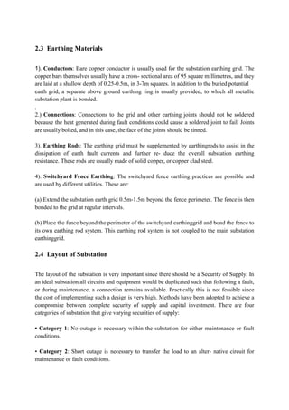 2.3 Earthing Materials
1). Conductors: Bare copper conductor is usually used for the substation earthing grid. The
copper bars themselves usually have a cross- sectional area of 95 square millimetres, and they
are laid at a shallow depth of 0.25-0.5m, in 3-7m squares. In addition to the buried potential
earth grid, a separate above ground earthing ring is usually provided, to which all metallic
substation plant is bonded.
.
2.) Connections: Connections to the grid and other earthing joints should not be soldered
because the heat generated during fault conditions could cause a soldered joint to fail. Joints
are usually bolted, and in this case, the face of the joints should be tinned.
3). Earthing Rods: The earthing grid must be supplemented by earthingrods to assist in the
dissipation of earth fault currents and further re- duce the overall substation earthing
resistance. These rods are usually made of solid copper, or copper clad steel.
4). Switchyard Fence Earthing: The switchyard fence earthing practices are possible and
are used by different utilities. These are:
(a) Extend the substation earth grid 0.5m-1.5m beyond the fence perimeter. The fence is then
bonded to the grid at regular intervals.
(b) Place the fence beyond the perimeter of the switchyard earthinggrid and bond the fence to
its own earthing rod system. This earthing rod system is not coupled to the main substation
earthinggrid.
2.4 Layout of Substation
The layout of the substation is very important since there should be a Security of Supply. In
an ideal substation all circuits and equipment would be duplicated such that following a fault,
or during maintenance, a connection remains available. Practically this is not feasible since
the cost of implementing such a design is very high. Methods have been adopted to achieve a
compromise between complete security of supply and capital investment. There are four
categories of substation that give varying securities of supply:
• Category 1: No outage is necessary within the substation for either maintenance or fault
conditions.
• Category 2: Short outage is necessary to transfer the load to an alter- native circuit for
maintenance or fault conditions.
 