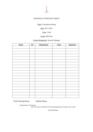 TRAINING ATTENDANCE SHEET


                                      Topic: Evacuation training

                                           Date: 05/11/2012

                                              Time: 15:00

                                           Venue:19th Floor

                              Trainer Designation: Security Manager

      Name                 ID            Department                    Time                Signature




:Total Training Hours              Hicham Oumy

        (DurationNo. Of Trainees)
                          This form must be submitted to the training department by 3 rd of every month

                                                       Training Manager…
 