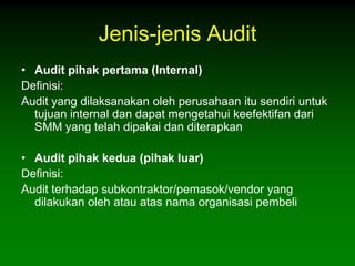 Jenis-jenis Audit
• Audit pihak pertama (Internal)
Definisi:
Audit yang dilaksanakan oleh perusahaan itu sendiri untuk
  tujuan internal dan dapat mengetahui keefektifan dari
  SMM yang telah dipakai dan diterapkan

• Audit pihak kedua (pihak luar)
Definisi:
Audit terhadap subkontraktor/pemasok/vendor yang
  dilakukan oleh atau atas nama organisasi pembeli
 