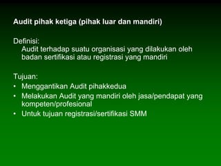 Audit pihak ketiga (pihak luar dan mandiri)

Definisi:
  Audit terhadap suatu organisasi yang dilakukan oleh
  badan sertifikasi atau registrasi yang mandiri

Tujuan:
• Menggantikan Audit pihakkedua
• Melakukan Audit yang mandiri oleh jasa/pendapat yang
  kompeten/profesional
• Untuk tujuan registrasi/sertifikasi SMM
 