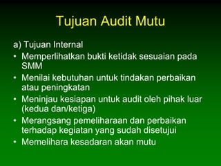 Tujuan Audit Mutu
a) Tujuan Internal
• Memperlihatkan bukti ketidak sesuaian pada
  SMM
• Menilai kebutuhan untuk tindakan perbaikan
  atau peningkatan
• Meninjau kesiapan untuk audit oleh pihak luar
  (kedua dan/ketiga)
• Merangsang pemeliharaan dan perbaikan
  terhadap kegiatan yang sudah disetujui
• Memelihara kesadaran akan mutu
 