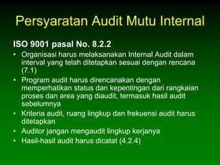 Persyaratan Audit Mutu Internal
ISO 9001 pasal No. 8.2.2
• Organisasi harus melaksanakan Internal Audit dalam
  interval yang telah ditetapkan sesuai dengan rencana
  (7.1)
• Program audit harus direncanakan dengan
  memperhatikan status dan kepentingan dari rangkaian
  proses dan area yang diaudit, termasuk hasil audit
  sebelumnya
• Kriteria audit, ruang lingkup dan frekuensi audit harus
  ditetapkan
• Auditor jangan mengaudit lingkup kerjanya
• Hasil-hasil audit harus dicatat (4.2.4)
 