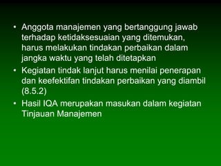 • Anggota manajemen yang bertanggung jawab
  terhadap ketidaksesuaian yang ditemukan,
  harus melakukan tindakan perbaikan dalam
  jangka waktu yang telah ditetapkan
• Kegiatan tindak lanjut harus menilai penerapan
  dan keefektifan tindakan perbaikan yang diambil
  (8.5.2)
• Hasil IQA merupakan masukan dalam kegiatan
  Tinjauan Manajemen
 