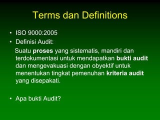 Terms dan Definitions
• ISO 9000:2005
• Definisi Audit:
  Suatu proses yang sistematis, mandiri dan
  terdokumentasi untuk mendapatkan bukti audit
  dan mengevakuasi dengan obyektif untuk
  menentukan tingkat pemenuhan kriteria audit
  yang disepakati.

• Apa bukti Audit?
 