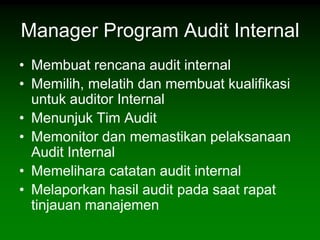 Manager Program Audit Internal
• Membuat rencana audit internal
• Memilih, melatih dan membuat kualifikasi
  untuk auditor Internal
• Menunjuk Tim Audit
• Memonitor dan memastikan pelaksanaan
  Audit Internal
• Memelihara catatan audit internal
• Melaporkan hasil audit pada saat rapat
  tinjauan manajemen
 