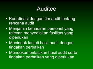 Auditee
• Koordinasi dengan tim audit tentang
  rencana audit
• Menjamin kehadiran personel yang
  relevan menyediakan fasilitas yang
  diperlukan
• Menindak lanjuti hasil audit dengan
  tindakan perbaikan
• Mendokumentasikan hasil audit serta
  tindakan perbaikan yang diperlukan
 