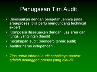 Penugasan Tim Audit
• Disesuaikan dengan pengetahuannya pada
  area/proses, bila perlu mengundang technical
  expert
• Komposisi disesuaikan dengan luas area dan
  fungsi yang ingin diaudit
• Kecakapan audit (mengerti tehnik audit)
• Auditor harus independen

• Tips untuk internal audit sebaiknya auditor
  adalah pelanggan proses yang diaudit
 
