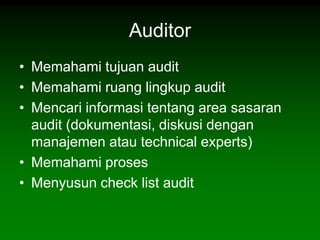 Auditor
• Memahami tujuan audit
• Memahami ruang lingkup audit
• Mencari informasi tentang area sasaran
  audit (dokumentasi, diskusi dengan
  manajemen atau technical experts)
• Memahami proses
• Menyusun check list audit
 