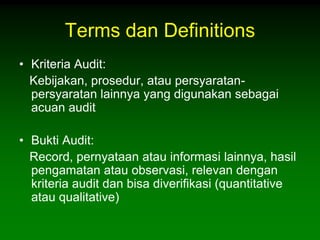 Terms dan Definitions
• Kriteria Audit:
  Kebijakan, prosedur, atau persyaratan-
  persyaratan lainnya yang digunakan sebagai
  acuan audit

• Bukti Audit:
  Record, pernyataan atau informasi lainnya, hasil
  pengamatan atau observasi, relevan dengan
  kriteria audit dan bisa diverifikasi (quantitative
  atau qualitative)
 