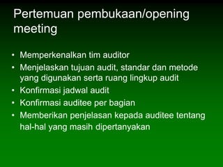 Pertemuan pembukaan/opening
meeting

• Memperkenalkan tim auditor
• Menjelaskan tujuan audit, standar dan metode
  yang digunakan serta ruang lingkup audit
• Konfirmasi jadwal audit
• Konfirmasi auditee per bagian
• Memberikan penjelasan kepada auditee tentang
  hal-hal yang masih dipertanyakan
 