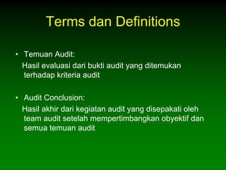 Terms dan Definitions

• Temuan Audit:
  Hasil evaluasi dari bukti audit yang ditemukan
  terhadap kriteria audit

• Audit Conclusion:
  Hasil akhir dari kegiatan audit yang disepakati oleh
  team audit setelah mempertimbangkan obyektif dan
  semua temuan audit
 