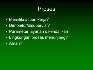 Proses
•   Memiliki acuan kerja?
•   Dimonitor/disupervisi?
•   Parameter layanan dikendalikan
•   Lingkungan proses menunjang?
•   Aman?
 