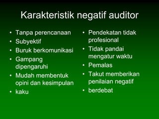 Karakteristik negatif auditor
• Tanpa perencanaan      • Pendekatan tidak
• Subyektif                profesional
• Buruk berkomunikasi    • Tidak pandai
• Gampang                  mengatur waktu
  dipengaruhi            • Pemalas
• Mudah membentuk        • Takut memberikan
  opini dan kesimpulan     penilaian negatif
• kaku                   • berdebat
 