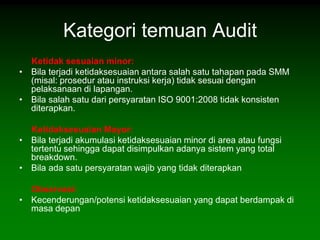 Kategori temuan Audit
  Ketidak sesuaian minor:
• Bila terjadi ketidaksesuaian antara salah satu tahapan pada SMM
  (misal: prosedur atau instruksi kerja) tidak sesuai dengan
  pelaksanaan di lapangan.
• Bila salah satu dari persyaratan ISO 9001:2008 tidak konsisten
  diterapkan.

  Ketidaksesuaian Mayor:
• Bila terjadi akumulasi ketidaksesuaian minor di area atau fungsi
  tertentu sehingga dapat disimpulkan adanya sistem yang total
  breakdown.
• Bila ada satu persyaratan wajib yang tidak diterapkan

  Observasi:
• Kecenderungan/potensi ketidaksesuaian yang dapat berdampak di
  masa depan
 
