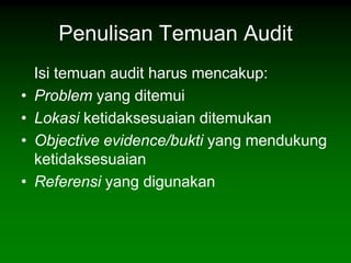 Penulisan Temuan Audit
    Isi temuan audit harus mencakup:
•   Problem yang ditemui
•   Lokasi ketidaksesuaian ditemukan
•   Objective evidence/bukti yang mendukung
    ketidaksesuaian
•   Referensi yang digunakan
 