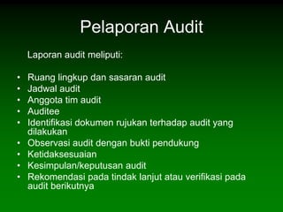 Pelaporan Audit
    Laporan audit meliputi:

•   Ruang lingkup dan sasaran audit
•   Jadwal audit
•   Anggota tim audit
•   Auditee
•   Identifikasi dokumen rujukan terhadap audit yang
    dilakukan
•   Observasi audit dengan bukti pendukung
•   Ketidaksesuaian
•   Kesimpulan/keputusan audit
•   Rekomendasi pada tindak lanjut atau verifikasi pada
    audit berikutnya
 