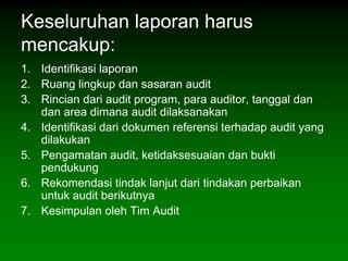 Keseluruhan laporan harus
mencakup:
1. Identifikasi laporan
2. Ruang lingkup dan sasaran audit
3. Rincian dari audit program, para auditor, tanggal dan
   dan area dimana audit dilaksanakan
4. Identifikasi dari dokumen referensi terhadap audit yang
   dilakukan
5. Pengamatan audit, ketidaksesuaian dan bukti
   pendukung
6. Rekomendasi tindak lanjut dari tindakan perbaikan
   untuk audit berikutnya
7. Kesimpulan oleh Tim Audit
 