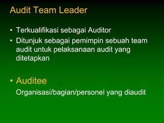Audit Team Leader

• Terkualifikasi sebagai Auditor
• Ditunjuk sebagai pemimpin sebuah team
  audit untuk pelaksanaan audit yang
  ditetapkan


• Auditee
 Organisasi/bagian/personel yang diaudit
 