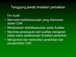 Tanggung jawab tindakan perbaikan

    Tim Audit:
•   Mencatat ketidaksesuaian yang ditemukan
    dalam CAR
•   Menjelaskan ketidaksesuaian pada Auditee
•   Meminta persetujuan dari auditee mengenai
    batas waktu pelaksanaan tindakan perbaikan
•   Mengontrol dan memonitor penerbitan dan
    pengambilan CAR
 