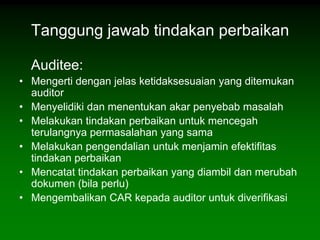Tanggung jawab tindakan perbaikan

  Auditee:
• Mengerti dengan jelas ketidaksesuaian yang ditemukan
  auditor
• Menyelidiki dan menentukan akar penyebab masalah
• Melakukan tindakan perbaikan untuk mencegah
  terulangnya permasalahan yang sama
• Melakukan pengendalian untuk menjamin efektifitas
  tindakan perbaikan
• Mencatat tindakan perbaikan yang diambil dan merubah
  dokumen (bila perlu)
• Mengembalikan CAR kepada auditor untuk diverifikasi
 