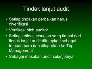 Tindak lanjut audit
• Setiap tindakan perbaikan harus
  diverifikasi
• Verifikasi oleh auditor
• Setiap ketidaksesuaian yang timbul dari
  tindak lanjut audit ditetapkan sebagai
  temuan baru dan dilaporkan ke Top
  Management
• Sebagai masukan audit selanjutnya
 