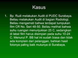 Kasus
1. Bp. Rudi melakukan Audit di PUDC Surabaya.
   Beliau melakukan Audit di bagian Radiologi.
   Beliau mengamati bahwa terdapat tumpukan
   film CR No. Seri 48-50. Beliau melihat bahwa
   suhu ruangan menunjukkan 25 C, sedangkan
   di label film harus disimpan pada suhu 10-24
   C. Menurut P. BB hal ini sudah biasa dan tidak
   ada komplain dari pelanggan, bahkan hasil
   fotonya paling baik mutunya di Surabaya.
 