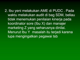 2. Ibu yeni melakukan AME di PUDC . Pada
  waktu melakukan audit di bag SDM, beliau
  tidak menemukan penilaian kinerja pada
  koordinator sore (Ibu X) dan manajer
  marketing Z yang seharusnya dinilai.
  Menurut Ibu Y masalah itu terjadi karena
  lupa mengingatkan pegawai tsb
 